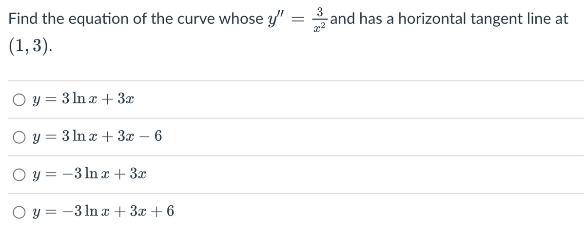 Find the equation of the curve whose y"
(1, 3).
Oy=3 ln x+3x
O y = 3 ln x + 3x - 6
Oy=-3 ln x + 3x
y = -3 ln x + 3x +6
=
3
and has a horizontal tangent line at