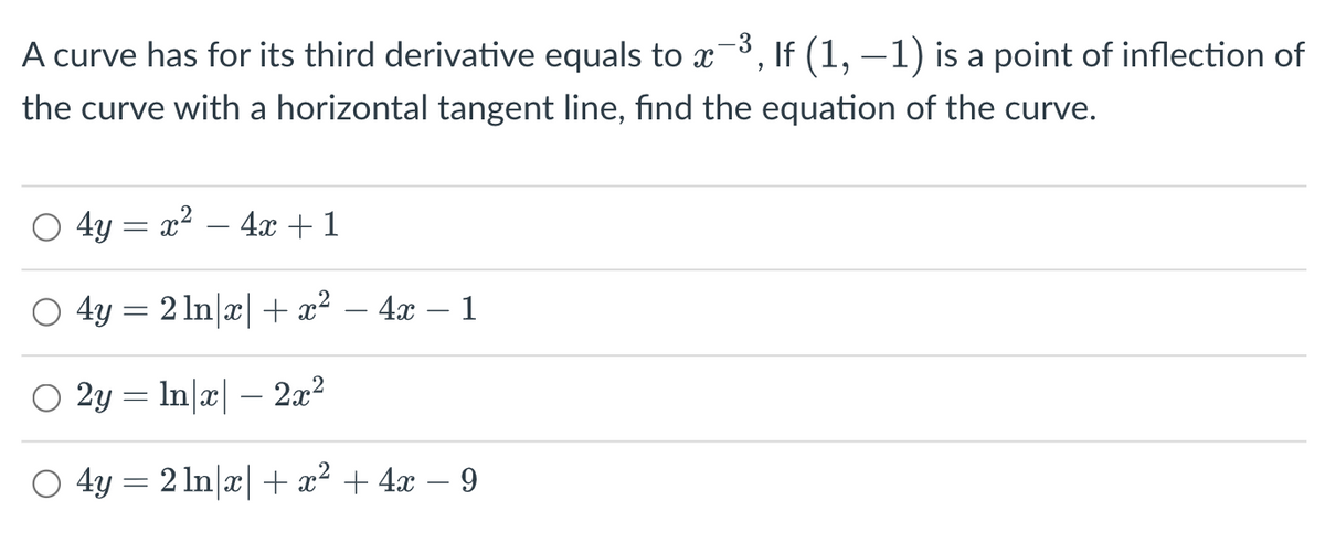 A curve has for its third derivative equals to x¯³, If (1, −1) is a point of inflection of
the curve with a horizontal tangent line, find the equation of the curve.
4y = x² - 4x + 1
4y = 2 ln|x| + x²
2y = ln|x| − 2x²
4y = 2ln|x| + x² + 4x − 9
4x 1
-