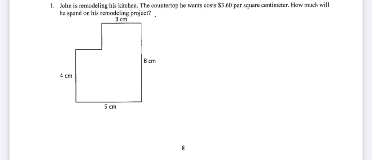 1. John is remodeling his kitchen. The countertop he wants costs $3.60 per square centimeter. How much will
he spend on his remodeling project?
3 cm
8 cm
4 cm
5 cm
8
