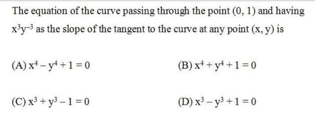The equation of the curve passing through the point (0, 1) and having
x'y3 as the slope of the tangent to the curve at any point (x, y) is
(A) xt – y4 +1 = 0
(B) xt + yt +1 = 0
(C) x³ + y3 – 1 = 0
(D) x³ – y3 +1 = 0
