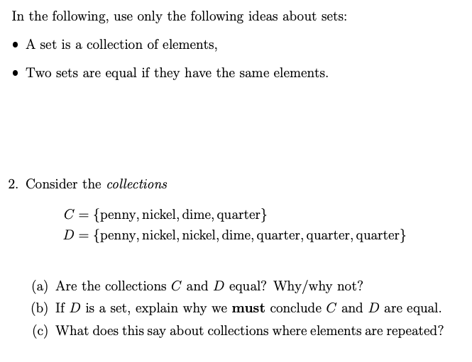 In the following, use only the following ideas about sets:
• A set is a collection of elements,
• Two sets are equal if they have the same elements.
2. Consider the collections
C = {penny, nickel, dime, quarter}
{penny, nickel, nickel, dime, quarter, quarter, quarter}
(a) Are the collections C and D equal? Why/why not?
(b) If D is a set, explain why we must conclude C and D are equal.
(c) What does this say about collections where elements are repeated?
