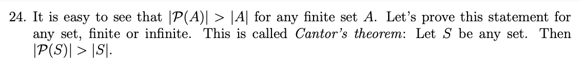 24. It is easy to see that |P(A)| > |A| for any finite set A. Let's prove this statement for
any set, finite or infinite. This is called Cantor's theorem: Let S be any set. Then
|P(S)| > |S|.
