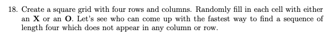 18. Create a square grid with four rows and columns. Randomly fill in each cell with either
an X or an O. Let's see who can come up with the fastest way to find a sequence of
length four which does not appear in any column or row.
