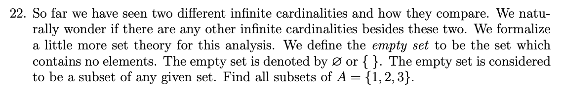 22. So far we have seen two different infinite cardinalities and how they compare. We natu-
rally wonder if there are any other infinite cardinalities besides these two. We formalize
a little more set theory for this analysis. We define the empty set to be the set which
contains no elements. The empty set is denoted by Ø or { }. The empty set is considered
to be a subset of any given set. Find all subsets of A = {1, 2, 3}.
