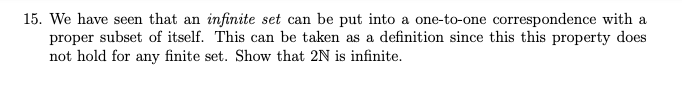 15. We have seen that an infinite set can be put into a one-to-one correspondence with a
proper subset of itself. This can be taken as a definition since this this property does
not hold for any finite set. Show that 2N is infinite.
