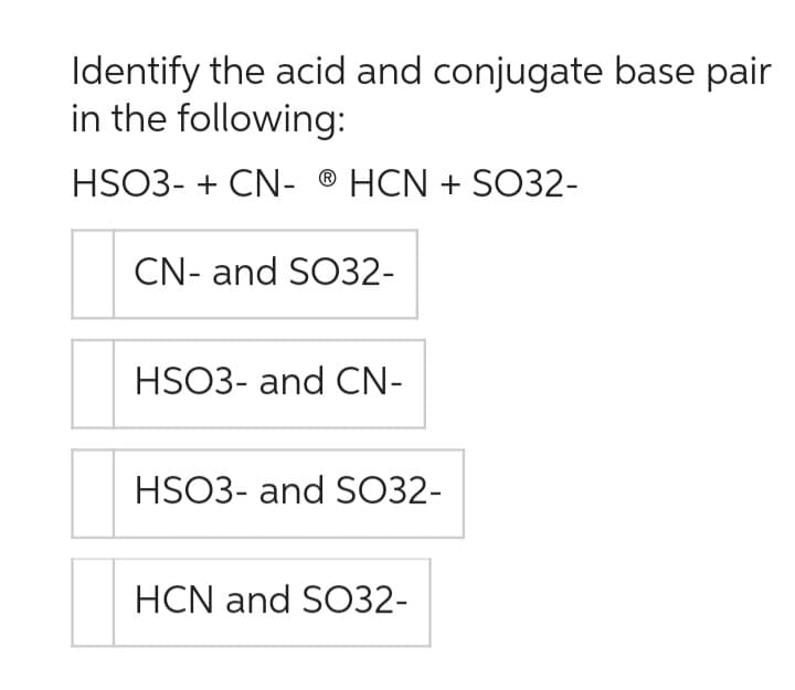 Identify the acid and conjugate base pair
in the following:
HSO3- + CN- ® HCN + SO32-
CN- and SO32-
HSO3- and CN-
HSO3- and SO32-
HCN and SO32-