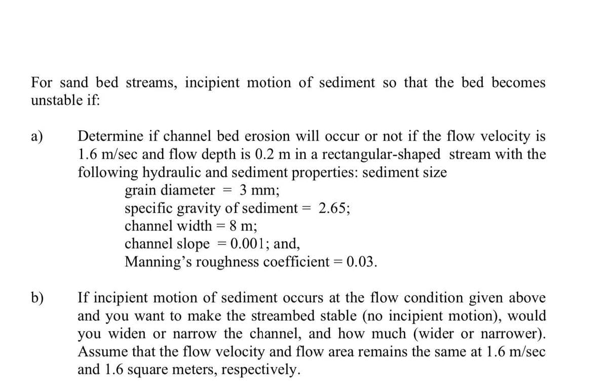 For sand bed streams, incipient motion of sediment so that the bed becomes
unstable if:
a)
b)
Determine if channel bed erosion will occur or not if the flow velocity is
1.6 m/sec and flow depth is 0.2 m in a rectangular-shaped stream with the
following hydraulic and sediment properties: sediment size
grain diameter
3 mm;
specific gravity of sediment = 2.65;
channel width = 8 m;
=
channel slope = 0.001; and,
Manning's roughness coefficient = 0.03.
-
If incipient motion of sediment occurs at the flow condition given above
and you want to make the streambed stable (no incipient motion), would
you widen or narrow the channel, and how much (wider or narrower).
Assume that the flow velocity and flow area remains the same at 1.6 m/sec
and 1.6 square meters, respectively.