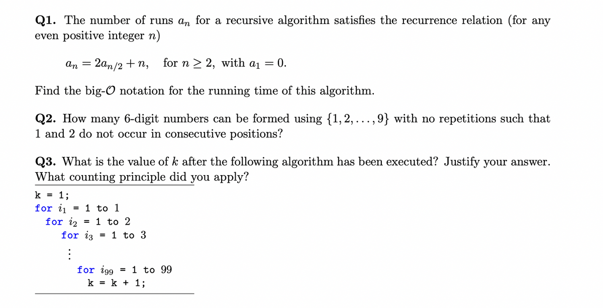 Q1. The number of runs an for a recursive algorithm satisfies the recurrence relation (for any
even positive integer n)
an 2an/2+n, for n ≥ 2, with a₁ = 0.
Find the big-O notation for the running time of this algorithm.
Q2. How many 6-digit numbers can be formed using {1, 2, ..., 9} with no repetitions such that
1 and 2 do not occur in consecutive positions?
-
Q3. What is the value of k after the following algorithm has been executed? Justify your answer.
What counting principle did you apply?
k = 1;
for it = 1 to 1
for 12
for i3
:
1 to 2
= 1 to 3
for 199 = 1 to 99
k = k + 1;