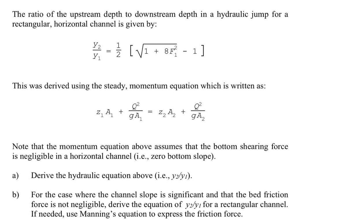 The ratio of the upstream depth to downstream depth in a hydraulic jump for a
rectangular, horizontal channel is given by:
Y2
12/21 - 12/2√₁ +8F² 1]
1
Y₁
This was derived using the steady, momentum equation which is written as:
Z₁ A₁ +
-
=
gA₁ Z₂ A₂+
gA₂
Note that the momentum equation above assumes that the bottom shearing force
is negligible in a horizontal channel (i.e., zero bottom slope).
a)
Derive the hydraulic equation above (i.e., y2/yı).
b)
For the case where the channel slope is significant and that the bed friction
force is not negligible, derive the equation of y2/y1 for a rectangular channel.
If needed, use Manning's equation to express the friction force.