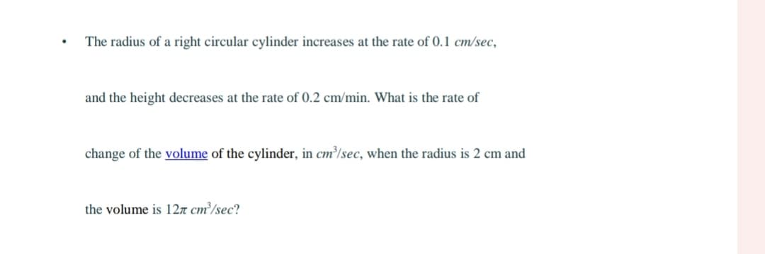 .
The radius of a right circular cylinder increases at the rate of 0.1 cm/sec,
and the height decreases at the rate of 0.2 cm/min. What is the rate of
change of the volume of the cylinder, in cm³/sec, when the radius is 2 cm and
the volume is 12 cm³/sec?