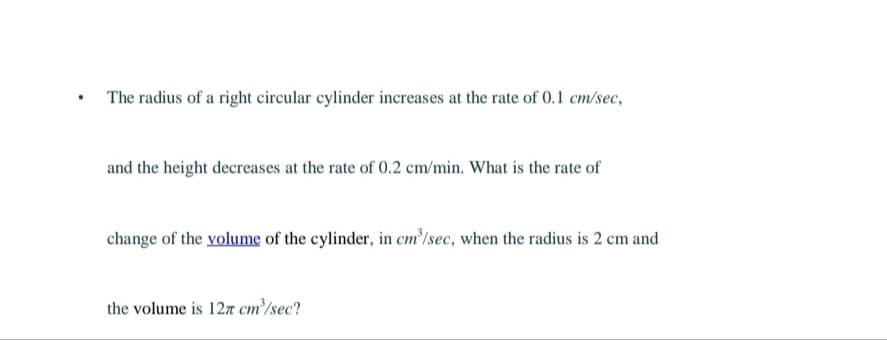 .
The radius of a right circular cylinder increases at the rate of 0.1 cm/sec,
and the height decreases at the rate of 0.2 cm/min. What is the rate of
change of the volume of the cylinder, in cm³/sec, when the radius is 2 cm and
the volume is 127 cm³/sec?