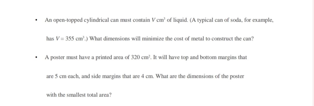 .
.
An open-topped cylindrical can must contain V cm³ of liquid. (A typical can of soda, for example,
has V = 355 cm³.) What dimensions will minimize the cost of metal to construct the can?
A poster must have a printed area of 320 cm². It will have top and bottom margins that
are 5 cm each, and side margins that are 4 cm. What are the dimensions of the poster
with the smallest total area?