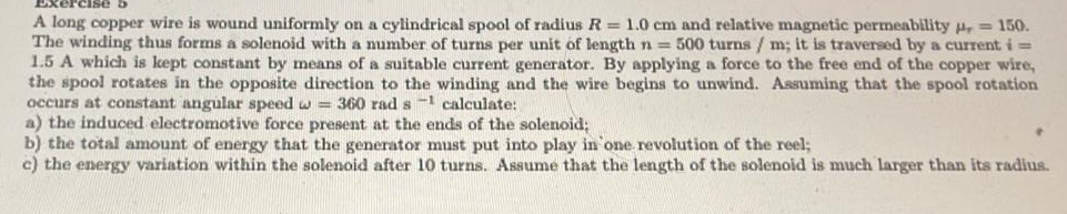 A long copper wire is wound uniformly on a cylindrical spool of radius R = 1.0 cm and relative magnetic permeability , = 150.
The winding thus forms a solenoid with a number of turns per unit of length n = 500 turns / m; it is traversed by a current i =
1.5 A which is kept constant by means of a suitable current generator. By applying a force to the free end of the copper wire,
the spool rotates in the opposite direction to the winding and the wire begins to unwind. Assuming that the spool rotation
occurs at constant angular speed w = 360 rad s 1 calculate:
a) the induced electromotive force present at the ends of the solenoid;
b) the total amount of energy that the generator must put into play in one revolution of the reel;
c) the energy variation within the solenoid after 10 turns. Assume that the length of the solenoid is much larger than its radius.