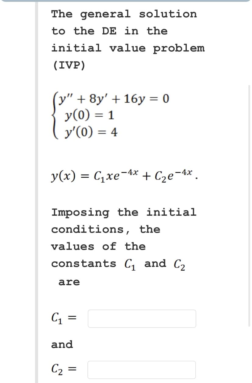 The general solution
to the DE in the
initial value problem
(IVP)
(y" + 8y' + 16y=0
y(0) = 1
y'(0) = 4
y(x) = C₁xe¯4x + С₂e-4x.
Imposing the initial
conditions, the
values of the
constants C₁ and C₂
are
C₁ =
=
and
C₂
=