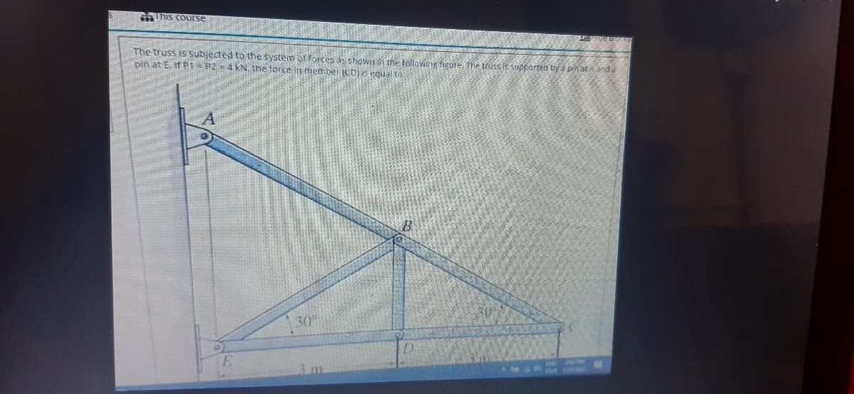 GThis couITse
The truss is subjected to the System of fortes as shown the folowing figure, he trus is suptortea by a pin aA and
pin at E if PI= P2 = 4 kN, the force in member RDs equal to
