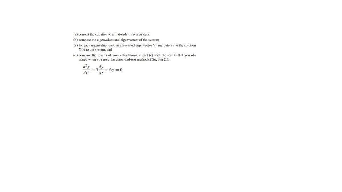 (a) convert the equation to a first-order, linear system;
(b) compute the eigenvalues and eigenvectors of the system;
(e) for each eigenvalue, pick an associated eigenvector V, and determine the solution
Y() to the system; and
(d) compare the results of your calculations in part (c) with the results that you ob-
tained when you used the guess-and-test method of Section 2.3.
d²y
d12
dy
+5+6y=0
dt