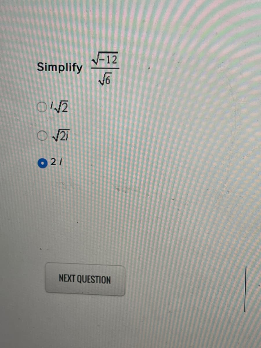 ### Simplification of Radical Expressions

#### Problem Statement:
Simplify the expression: 

\[ \frac{\sqrt{-12}}{\sqrt{6}} \]

#### Answer Choices:
1. \( \frac{\sqrt{2}}{2} \)
2. \( \sqrt{2i} \)
3. \( 2i \)

(Answer choice selected: \( \boxed{2i} \))

#### Directions:
Select the correct simplification from the multiple-choice options provided. For this problem, we are specifically looking to simplify the given radical expression involving complex numbers.

**Note**: This problem involves understanding complex numbers where the square root of a negative number introduces the imaginary unit \(i\), defined as \(i = \sqrt{-1}\).

Click "NEXT QUESTION" to proceed to the next exercise.