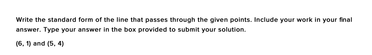 Write the standard form of the line that passes through the given points. Include your work in your final
answer. Type your answer in the box provided to submit your solution.
(6, 1) and (5, 4)
