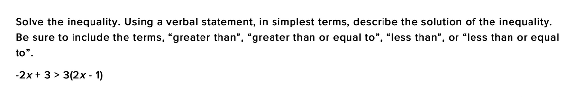 Solve the inequality. Using a verbal statement, in simplest terms, describe the solution of the inequality.
Be sure to include the terms, "greater than", "greater than or equal to", "less than", or “less than or equal
to".
-2x + 3 > 3(2x - 1)
