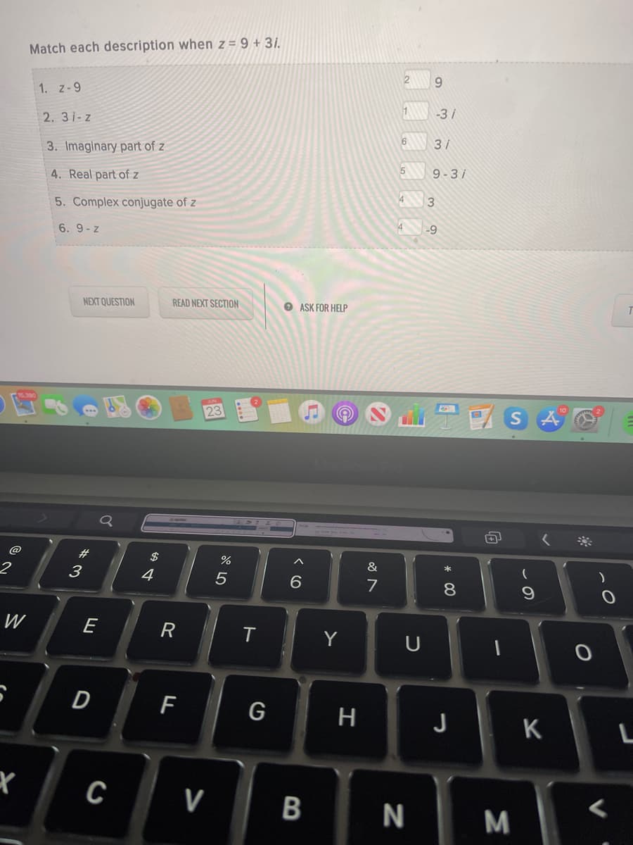 Match each description when z = 9 + 3i.
9.
1. z-9
1
-3i
2. 31-z
3/
3. Imaginary part of z
5
9-3i
4. Real part of z
5. Complex conjugate of z
-9
6. 9-z
NEXT QUESTION
READ NEXT SECTION
O ASK FOR HELP
23
@
#3
$
&
3
4
6.
7
8.
W
T
Y
U
G
H
J
K
C
V
* 00
