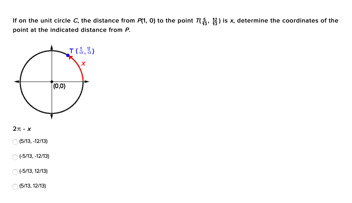 If on the unit circle C, the distance from P(1, 0) to the point T(, 12) is x, determine the coordinates of the
13
point at the indicated distance from P.
T(,)
(0,0)
2A - X
О (5/13, -12/13)
O (-5/13, -12/13)
O (-5/13, 12/13)
(5/13, 12/13)
