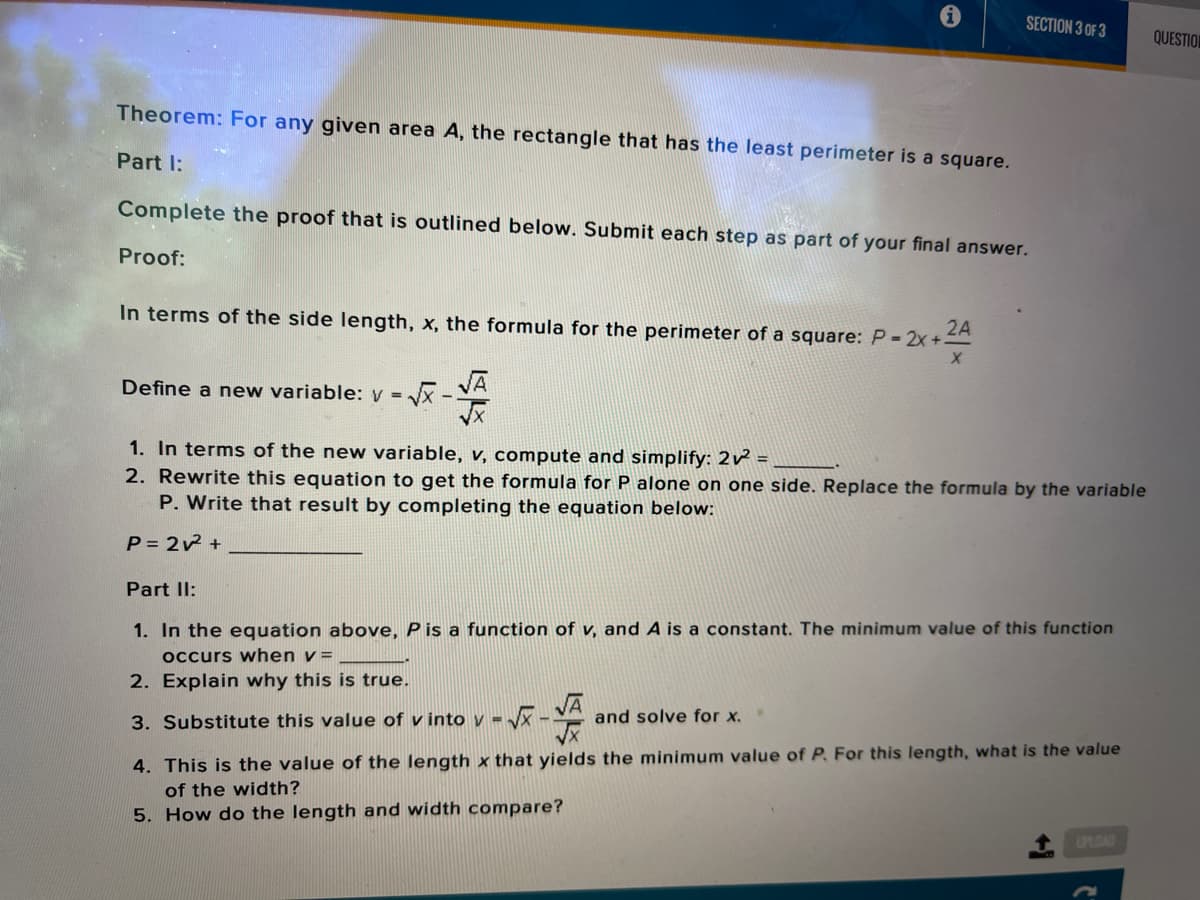 SECTION 3 OF 3
QUESTION
Theorem: For any given area A, the rectangle that has the least perimeter is a square.
Part I:
Complete the proof that is outlined below. Submit each step as part of your final answer.
Proof:
In terms of the side length, x, the formula for the perimeter of a square: P= 2x+
2A
Define a new variable: y =
VĀ
1. In terms of the new variable, v, compute and simplify: 2 =
2. Rewrite this equation to get the formula for P alone on one side. Replace the formula by the variable
P. Write that result by completing the equation below:
P= 22 +
Part II:
1. In the equation above, P is a function of v, and A is a constant. The minimum value of this function
occurs when v =
2. Explain why this is true.
VĀ
and solve for x.
3. Substitute this value of v into v -
4. This is the value of the length x that yields the minimum value of P. For this length, what is the value
of the width?
5. How do the length and width compare?
UPLOAD
