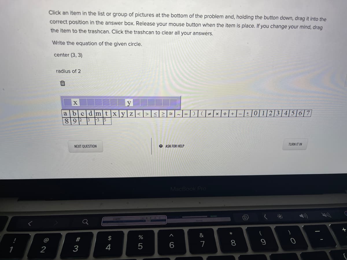 Click an item in the list or group of pictures at the bottom of the problem and, holding the button down, drag it into the
correct position in the answer box. Release your mouse button when the item is place. If you change your mind, drag
the item to the trashcan. Click the trashcan to clear all your answers.
Write the equation of the given circle.
center (3, 3)
radius of 2
y
cldIm]t
Xyz<
|2|3|4|5|6|7
a
+|-|±] 0
819
3
NEXT QUESTION
O ASK FOR HELP
TURN IT IN
MacBook Pro
&
@
#
2$
%
6.
8.
9
2
3
4
向
