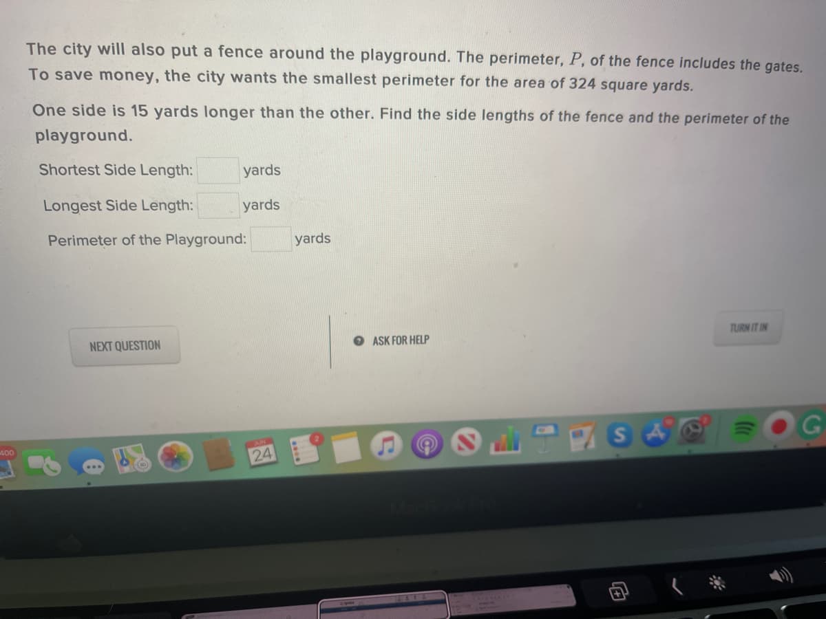 The city will also put a fence around the playground. The perimeter, P, of the fence includes the gates.
To save money, the city wants the smallest perimeter for the area of 324 square yards.
One side is 15 yards longer than the other. Find the side lengths of the fence and the perimeter of the
playground.
Shortest Side Length:
yards
Longest Side Length:
yards
Perimeter of the Playground:
yards
NEXT QUESTION
O ASK FOR HELP
TURN IT IN
S
400
24
14616
