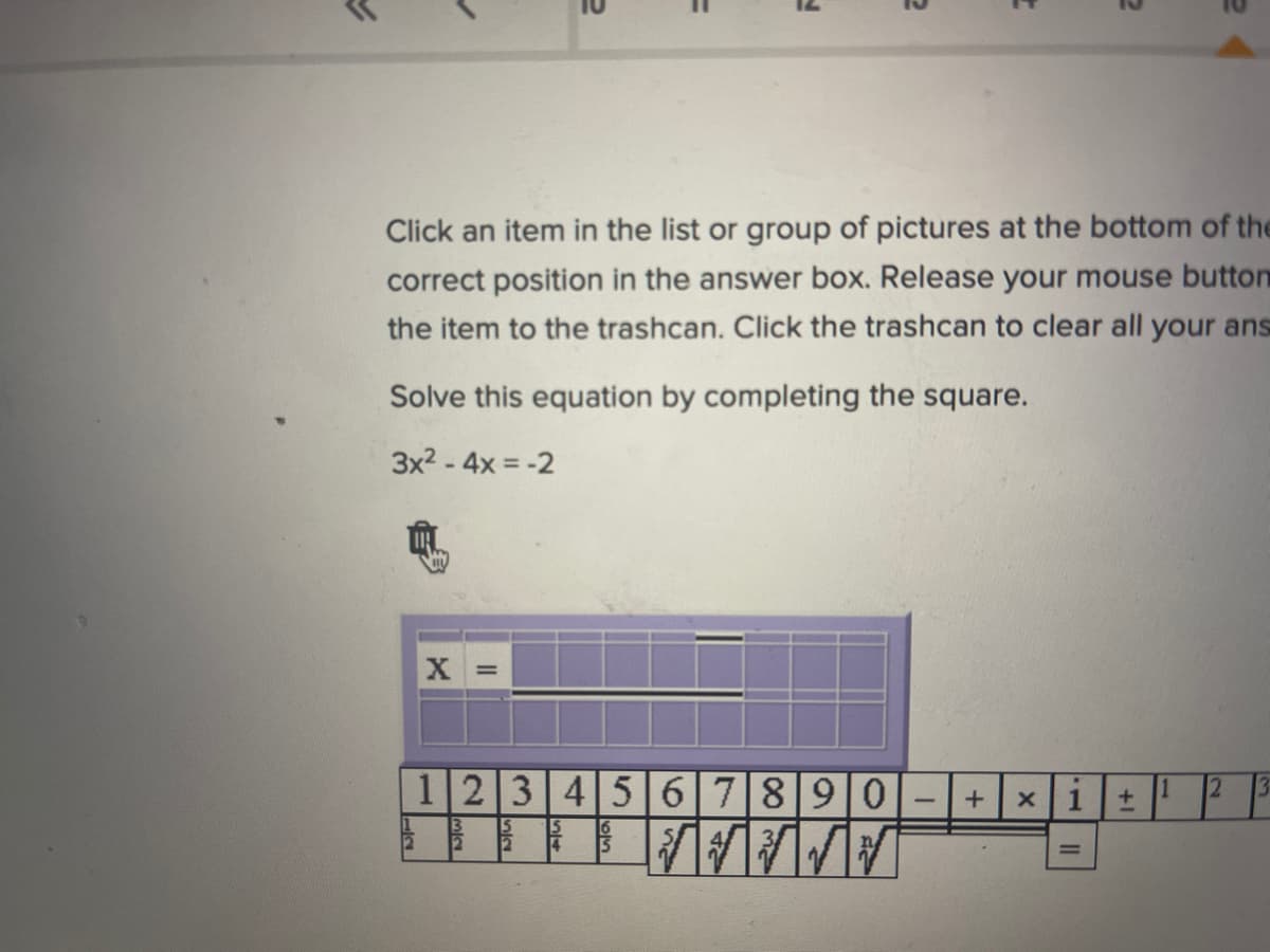 ### Interactive Equation Solver

#### Instructions:
- Click an item in the list or group of pictures at the bottom of the screen to move it to the correct position in the answer box.
- Release your mouse button to drop the item in the answer box.
- To remove an item, drag it to the trashcan icon.
- Click the trashcan to clear all your answers.

#### Problem:
Solve this equation by completing the square:

\[ 3x^2 - 4x = -2 \]

#### Interactive Input:
Move the components from the list of numbers and operators below into the input box to form the solution:

#### Answer Box:
\[ x = \underline{\hspace{50px}} \]

#### Components:
1. Numbers: \(1\), \(2\), \(3\), \(4\), \(5\), \(6\), \(7\), \(8\), \(9\), \(0\)
2. Fractions: \(\frac{1}{2}\), \(\frac{1}{3}\), \(\frac{1}{4}\), \(\frac{1}{5}\), \(\frac{1}{6}\), \(\frac{1}{7}\), \(\frac{1}{8}\), \(\frac{1}{9}\)
3. Square root symbols and operators: \(\sqrt{\hspace{10px}}\), \(+\), \(-\), \(\times\), \(i\), \(\pm\), \(=\)