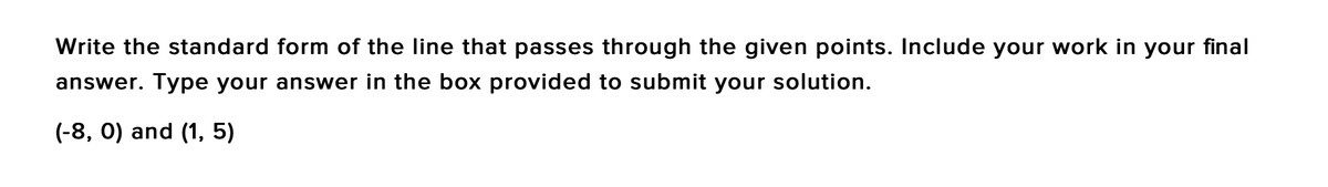 Write the standard form of the line that passes through the given points. Include your work in your final
answer. Type your answer in the box provided to submit your solution.
(-8, 0) and (1, 5)
