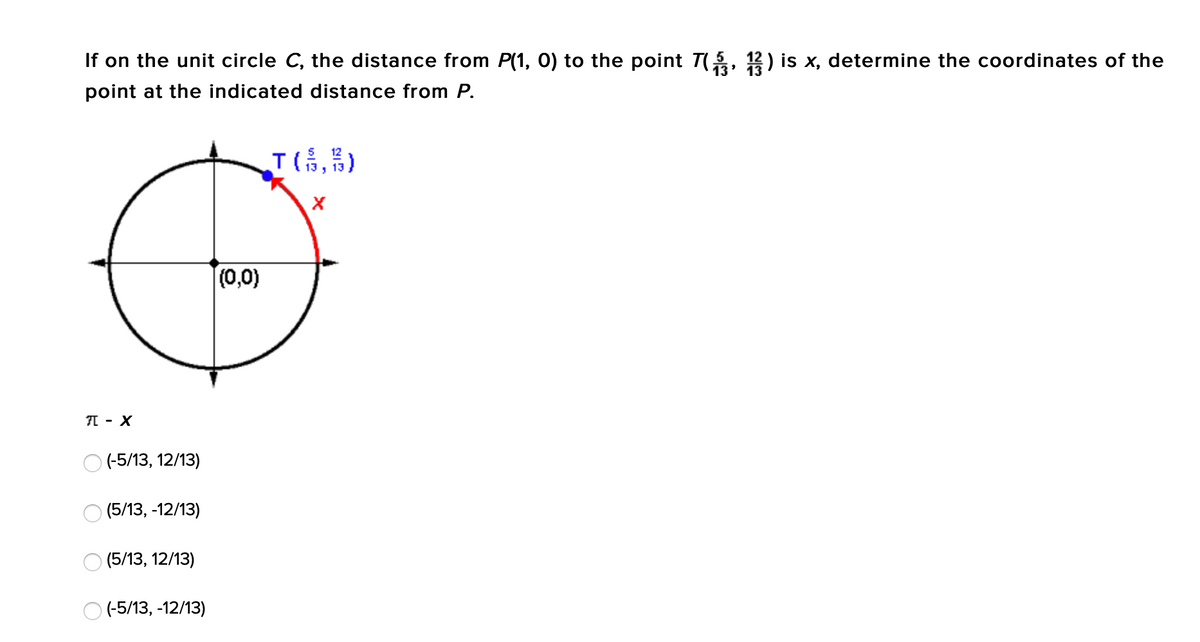 If on the unit circle C, the distance from P(1, 0) to the point T(, 12) is x, determine the coordinates of the
point at the indicated distance from P.
T(高,)
12
(0,0)
I - X
O (-5/13, 12/13)
(5/13, -12/13)
(5/13, 12/13)
O (-5/13, -12/13)
