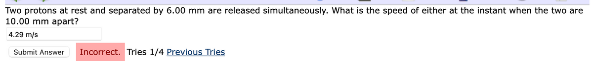Two protons at rest and separated by 6.00 mm are released simultaneously. What is the speed of either at the instant when the two are
10.00 mm apart?
4.29 m/s
Submit Answer
Incorrect. Tries 1/4 Previous Tries
