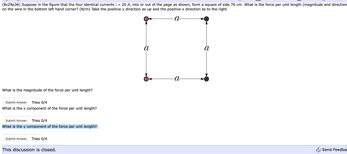 (8c29p36) Suppose in the figure that the four identical currents i = 20 A, into or out of the page as shown, form a square of side 76 cm. What is the force per unit length (magnitude and direction
on the wire in the bottom left hand corner? (N/m) Take the positive y direction as up and the positive x direction as to the right.
a
What is the magnitude of the force per unit length?
Submit Answer Tries 0/4
What is the x component of the force per unit length?
Submit Answer Tries 0/4
What is the y component of the force per unit length?
Submit Answer Tries 0/4
This discussion is closed.
a
a
a
Send Feedba