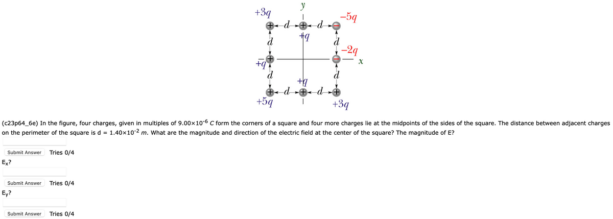 Submit Answer
Ex?
Submit Answer
Ey?
Submit Answer
Tries 0/4
Tries 0/4
+3q
Tries 0/4
(c23p64_6e) In the figure, four charges, given in multiples of 9.00×10-6 C form the corners of a square and four more charges lie at the midpoints of the sides of the square. The distance between adjacent charges
on the perimeter of the square is d = 1.40×10-2 m. What are the magnitude and direction of the electric field at the center of the square? The magnitude of E?
|
+◄ d »+ ◄ d
+9
+q
y
+5q
-59
-29
+q
÷‹ d …+ d +
+3q
X