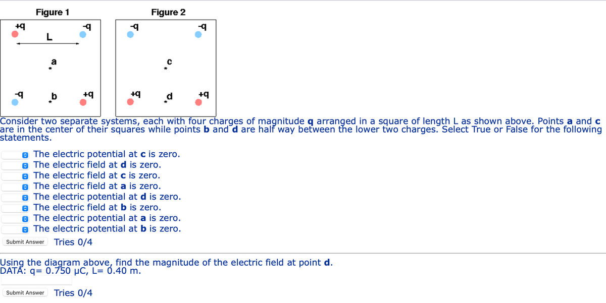 +q
-9
Figure 1
L
a
b
-q
+q
-9
+q
Figure 2
Submit Answer Tries 0/4
d
The electric potential at c is zero.
The electric field at d is zero.
The electric field at c is zero.
The electric field at a is zero.
The electric potential at d is zero.
The electric field at b is zero.
Consider two separate systems, each with four charges of magnitude q arranged in a square of length L as shown above. Points a and c
are in the center of their squares while points b and d are half way between the lower two charges. Select True or False for the following
statements.
The electric potential at a is zero.
The electric potential at b is zero.
-q
+q
Using the diagram above, find the magnitude of the electric field at point d.
DATA: q= 0.750 µC, L= 0.40 m.
Submit Answer Tries 0/4