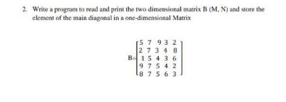 2. Write a program to read and print the two dimensional matrix B (M, N) and store the
element of the main diagonal in a one-dimensional Matrix
[5 7 93 2
2 7 3 4 8
B 15 4 3 6
9 75 4 2
8 7 5 6 3
