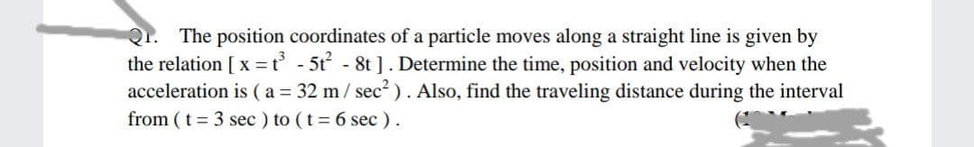 Qr.
The position coordinates of a particle moves along a straight line is given by
the relation [ x = t - 5t - 8t ]. Determine the time, position and velocity when the
acceleration is (a = 32 m/ sec² ). Also, find the traveling distance during the interval
from (t 3 sec ) to (t 6 sec ).
