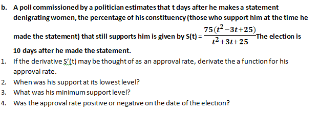 b. A poll commissioned by a politician estimates that t days after he makesa statement
denigrating women, the percentage of his constituency (those who support him at the time he
75(t-3t+25).
made the statement) that still supports him is given by S(t) =
The election is
t2+3t+25
10 days after he made the statement.
1. Ifthe derivative S'(t) may be thought of as an approval rate, derivate the a function for his
approval rate.
2. When was his support at its lowestlevel?
3. What was his minimum support level?
4.
Was the approval rate positive or negative on the date of the election?
