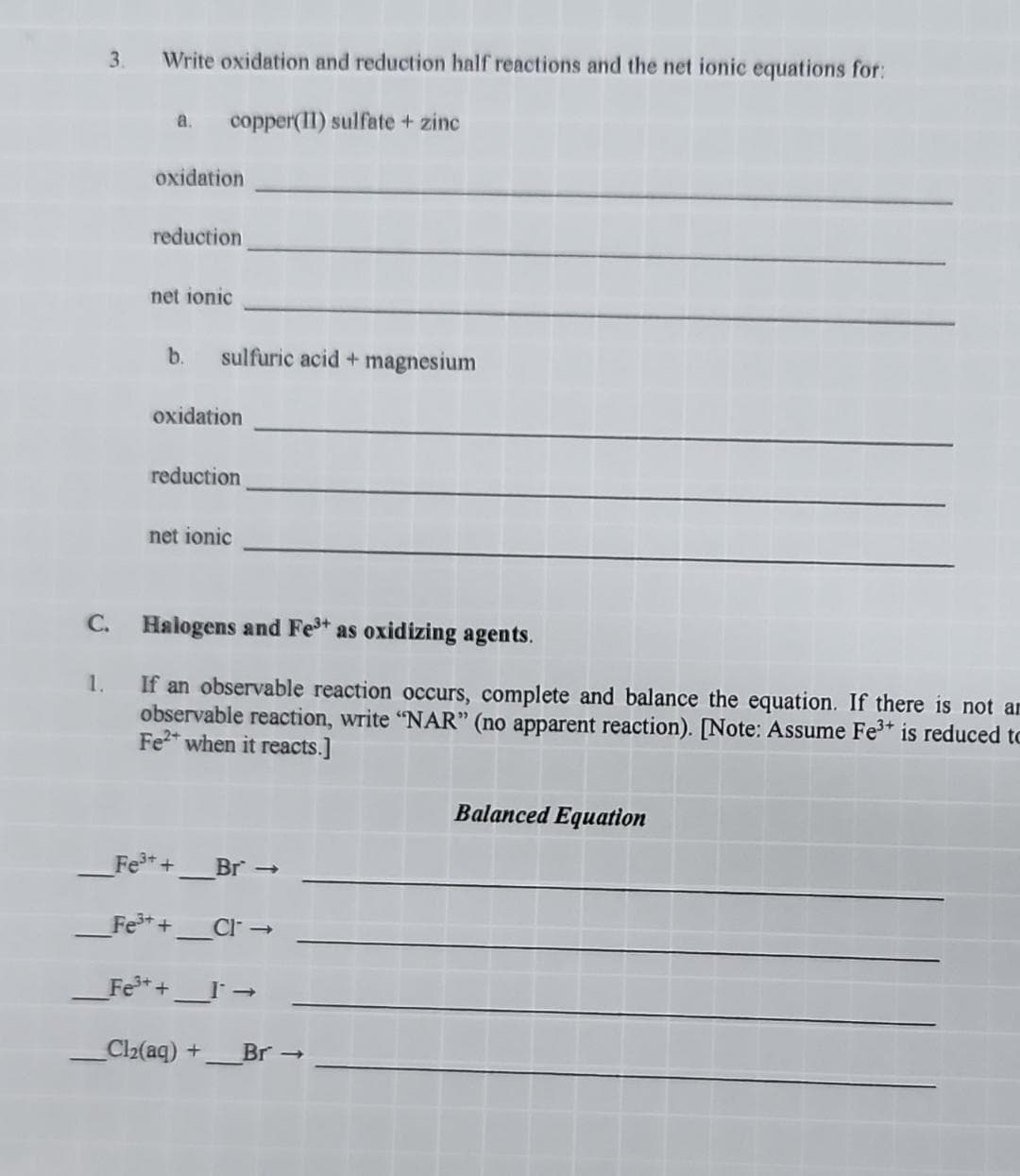 3.
C.
1.
Write oxidation and reduction half reactions and the net ionic equations for:
copper(II) sulfate + zinc
a.
oxidation
reduction
net ionic
b.
sulfuric acid + magnesium
oxidation
reduction
net ionic
Halogens and Fe³+ as oxidizing agents.
If an observable reaction occurs, complete and balance the equation. If there is not an
observable reaction, write "NAR" (no apparent reaction). [Note: Assume Fe³+ is reduced to
Fe2+ when it reacts.]
Fe³+ +
_Fe³+ +_ _Cl →
_Fe³+ + _I →
Cl₂(aq) + Br →
Br->>
Balanced Equation