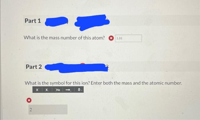 Part 1
What is the mass number of this atom? 1.01
Part 2
What is the symbol for this ion? Enter both the mass and the atomic number.
X X He
ō.
2