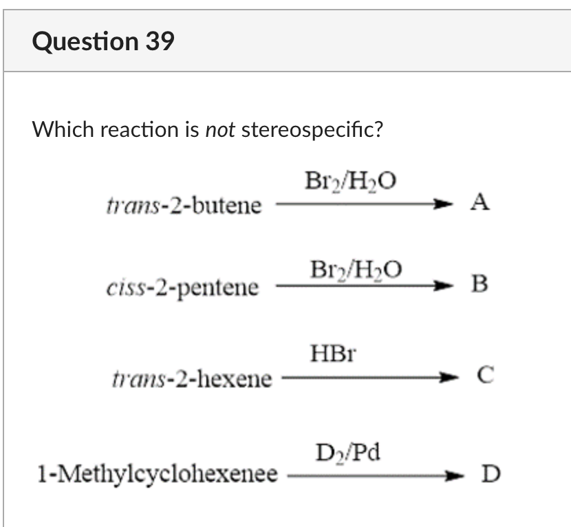 Question 39
Which reaction is not stereospecific?
trans-2-butene
ciss-2-pentene
trans-2-hexene
1-Methylcyclohexenee
Br₂/H₂O
Br₂/H₂O
HBr
D₂/Pd
A
B
с
D