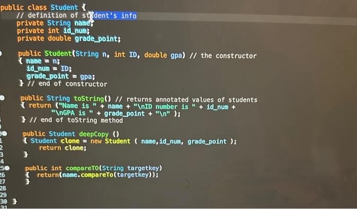 public class Student {
26
27
// definition of student's info
private String name
private int idnum;
private double grade_point;
28
29
30 }
21
public Student(String n, int ID, double gpa) // the constructor
name = n
id_num= ID;
grade point = gpa;
// end of constructor
public String toString() // returns annotated values of students
return ("Name is " + name + "\nID number is " + id_num +
"\nGPA is " + grade_point + "\n");
// end of toString method
public Student deepCopy ()
Student clone= new Student (name, id_num, grade_point);
return clone;
}
public int compareTO(String targetkey)
I return(name.compareTo(targetkey));
}