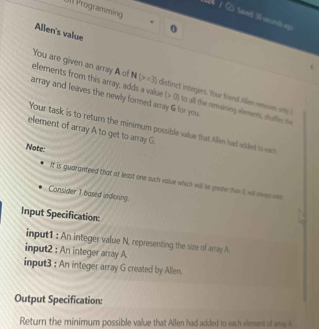 Programming
Allen's value
You are given an array A of N (>=3) distinct integers. Your friend Allen removes only 2
elements from this array, adds a value (> 0) to all the remaining elements, shuffles the
array and leaves the newly formed array G for you.
Note:
Your task is to return the minimum possible value that Allen had added to each
element of array A to get to array G.
Saved: 30 seconds ago
It is guaranteed that at least one such value which will be greater than 0, will always exist
• Consider 1 based indexing.
Input Specification:
input1: An integer value N, representing the size of array A.
input2: An integer array A.
input3: An integer array G created by Allen.
Output Specification:
Return the minimum possible value that Allen had added to each element of array A