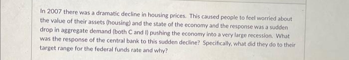 In 2007 there was a dramatic decline in housing prices. This caused people to feel worried about
the value of their assets (housing) and the state of the economy and the response was a sudden
drop in aggregate demand (both C and I) pushing the economy into a very large recession. What
was the response of the central bank to this sudden decline? Specifically, what did they do to their
target range for the federal funds rate and why?