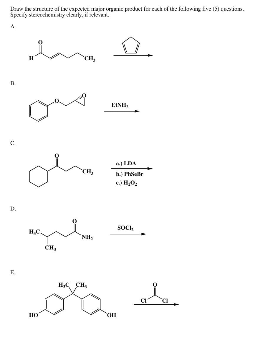 Draw the structure of the expected major organic product for each of the following five (5) questions.
Specify stereochemistry clearly, if relevant.
А.
B.
с.
D.
Е.
да о
H
H3C
НО
CH3
CH3
CH3
NH2
H3C CH3
EtNH2
OH
a.) LDA
b.) PhSeBr
с.) H2O2
SOCI₂
Cl