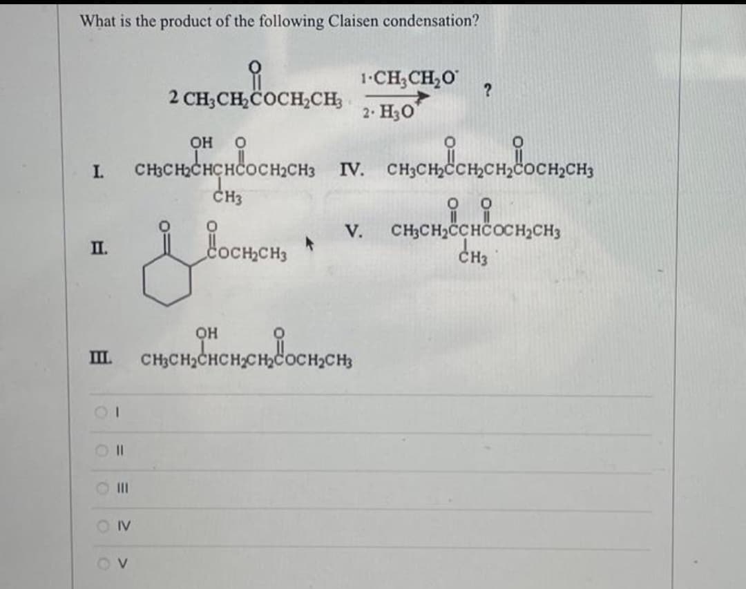 What is the product of the following Claisen condensation?
I.
II.
III.
11
SOIV
OV
2 CH3CH₂COCH₂CH3
ОН 0
CH3CH₂CHCHCOCH₂CH3
CH3
ОН
1.CH3CH2O ?
2. Н30
V.
& Coonen • v.
H₂CH3 IV.
IV. CH3CH₂CH₂CH₂C
CH3CH₂CHCH₂CH₂COCH₂CH₂
несењена оснен,
유유
CH3CH₂CCHCOCH₂CH3
енз