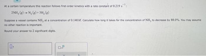 ### Chemical Kinetics Problem

At a certain temperature, this reaction follows first-order kinetics with a rate constant of 0.219 s<sup>-1</sup>:
\[2\text{NH}_3(\text{g}) \rightarrow \text{N}_2(\text{g}) + 3\text{H}_2(\text{g})\]

Suppose a vessel contains NH<sub>3</sub> at a concentration of 0.140 M. Calculate how long it takes for the concentration of NH<sub>3</sub> to decrease by 88.0%. You may assume no other reaction is important.

Round your answer to 2 significant digits.

**Input Box:**
[       ]

**Unit Selection Dropdown:**
[s]
[s<sup>-1</sup>]

---

**Explanation:**

First-order reactions can be described by the equation:
\[ \ln \left( \frac{[A]_0}{[A]} \right) = k t \]

Where:
- \([A]_0\) is the initial concentration (0.140 M in this case).
- \([A]\) is the final concentration.
- \(k\) is the rate constant (0.219 s<sup>-1</sup> here).
- \(t\) is the time.

Given that the concentration decreases by 88.0%, the final concentration \([A]\) is:
\[ [A] = [A]_0 \times (1 - 0.88) = 0.140 \times 0.12 = 0.0168 \text{ M} \]

Plugging the values into the first-order kinetics equation:
\[ \ln \left( \frac{0.140}{0.0168} \right) = 0.219 \times t \]

Solving for \(t\):
\[ t = \frac{\ln \left( 0.140 / 0.0168 \right)}{0.219} \] 

Proceed to calculate the exact value to obtain the time \(t\) in seconds.