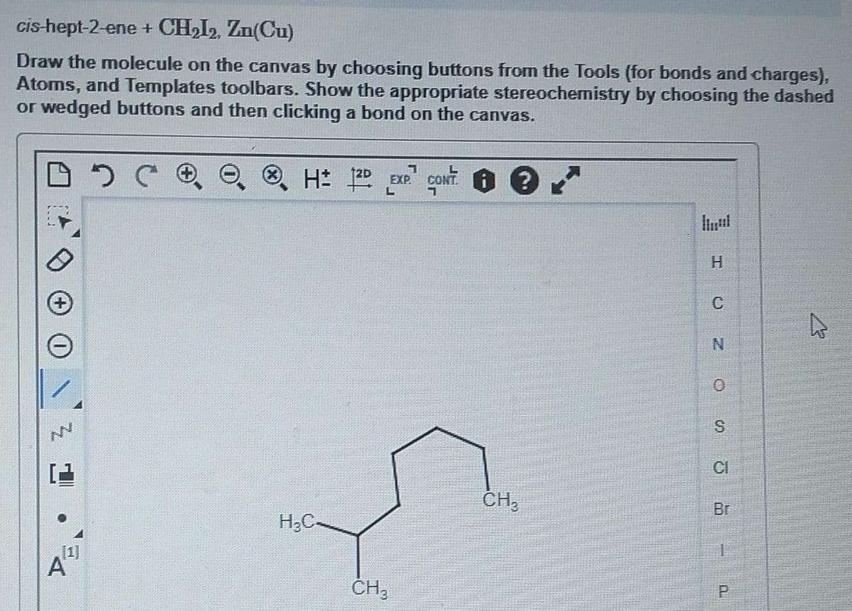 cis-hept-2-ene + CH₂I2, Zn(Cu)
Draw the molecule on the canvas by choosing buttons from the Tools (for bonds and charges),
Atoms, and Templates toolbars. Show the appropriate stereochemistry by choosing the dashed
or wedged buttons and then clicking a bond on the canvas.
DSC
A
1
H 12D EXP. CONT: 0 €
L
H₂C-
CH3
CH₂
H
C
N
0
op
S
CI
1
P
4