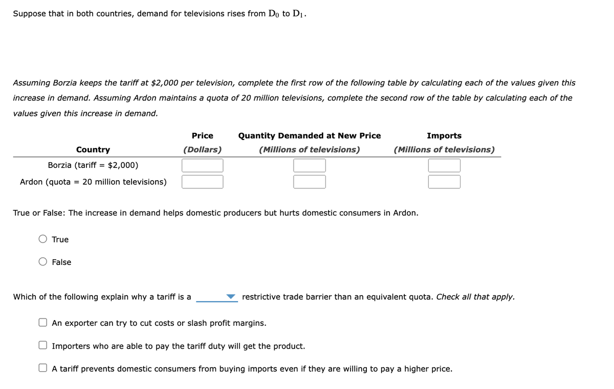 Suppose that in both countries, demand for televisions rises from Do to D₁.
Assuming Borzia keeps the tariff at $2,000 per television, complete the first row of the following table by calculating each of the values given this
increase in demand. Assuming Ardon maintains a quota of 20 million televisions, complete the second row of the table by calculating each of the
values given this increase in demand.
Country
Borzia (tariff = $2,000)
Ardon (quota
True
20 million televisions)
O False
Price
(Dollars)
True or False: The increase in demand helps domestic producers but hurts domestic consumers in Ardon.
Quantity Demanded at New Price
(Millions of televisions)
Which of the following explain why a tariff is a
Imports
(Millions of televisions)
restrictive trade barrier than an equivalent quota. Check all that apply.
An exporter can try to cut costs or slash profit margins.
Importers who are able to pay the tariff duty will get the product.
A tariff prevents domestic consumers from buying imports even if they are willing to pay a higher price.