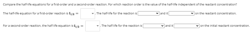 Compare the half-life equations for a first-order and a second-order reaction. For which reaction order is the value of the half-life independent of the reactant concentration?
The half-life equation for a first-order reaction is t1/2 =
For a second-order reaction, the half-life equation is t1/2 =
The half-life for the reaction is
The half-life for the reaction is
✓and it
✓and it
✓on the reactant concentration.
on the initial reactant concentration.